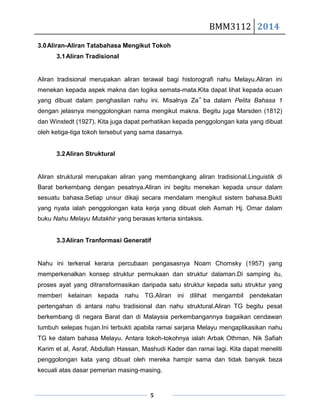 BMM3112 2014
5
3.0Aliran-Aliran Tatabahasa Mengikut Tokoh
3.1Aliran Tradisional
Aliran tradisional merupakan aliran terawal bagi historografi nahu Melayu.Aliran ini
menekan kepada aspek makna dan logika semata-mata.Kita dapat lihat kepada acuan
yang dibuat dalam penghasilan nahu ini. Misalnya Za‟ ba dalam Pelita Bahasa 1
dengan jelasnya menggolongkan nama mengikut makna. Begitu juga Marsden (1812)
dan Winstedt (1927). Kita juga dapat perhatikan kepada penggolongan kata yang dibuat
oleh ketiga-tiga tokoh tersebut yang sama dasarnya.
3.2Aliran Struktural
Aliran struktural merupakan aliran yang membangkang aliran tradisional.Linguistik di
Barat berkembang dengan pesatnya.Aliran ini begitu menekan kepada unsur dalam
sesuatu bahasa.Setiap unsur dikaji secara mendalam mengikut sistem bahasa.Bukti
yang nyata ialah penggolongan kata kerja yang dibuat oleh Asmah Hj. Omar dalam
buku Nahu Melayu Mutakhir yang berasas kriteria sintaksis.
3.3Aliran Tranformasi Generatif
Nahu ini terkenal kerana percubaan pengasasnya Noam Chomsky (1957) yang
memperkenalkan konsep struktur permukaan dan struktur dalaman.Di samping itu,
proses ayat yang ditransformasikan daripada satu struktur kepada satu struktur yang
memberi kelainan kepada nahu TG.Aliran ini dilihat mengambil pendekatan
pertengahan di antara nahu tradisional dan nahu struktural.Aliran TG begitu pesat
berkembang di negara Barat dan di Malaysia perkembangannya bagaikan cendawan
tumbuh selepas hujan.Ini terbukti apabila ramai sarjana Melayu mengaplikasikan nahu
TG ke dalam bahasa Melayu. Antara tokoh-tokohnya ialah Arbak Othman, Nik Safiah
Karim et al, Asraf, Abdullah Hassan, Mashudi Kader dan ramai lagi. Kita dapat meneliti
penggolongan kata yang dibuat oleh mereka hampir sama dan tidak banyak beza
kecuali atas dasar pemerian masing-masing.
 