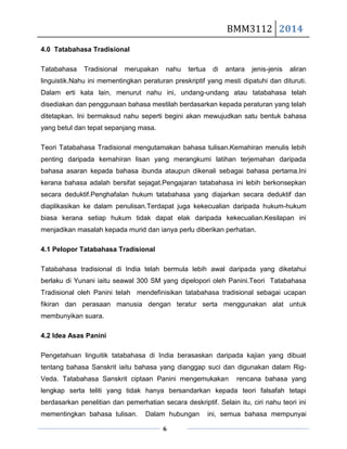 BMM3112 2014
6
4.0 Tatabahasa Tradisional
Tatabahasa Tradisional merupakan nahu tertua di antara jenis-jenis aliran
linguistik.Nahu ini mementingkan peraturan preskriptif yang mesti dipatuhi dan dituruti.
Dalam erti kata lain, menurut nahu ini, undang-undang atau tatabahasa telah
disediakan dan penggunaan bahasa mestilah berdasarkan kepada peraturan yang telah
ditetapkan. Ini bermaksud nahu seperti begini akan mewujudkan satu bentuk bahasa
yang betul dan tepat sepanjang masa.
Teori Tatabahasa Tradisional mengutamakan bahasa tulisan.Kemahiran menulis lebih
penting daripada kemahiran lisan yang merangkumi latihan terjemahan daripada
bahasa asaran kepada bahasa ibunda ataupun dikenali sebagai bahasa pertama.Ini
kerana bahasa adalah bersifat sejagat.Pengajaran tatabahasa ini lebih berkonsepkan
secara deduktif.Penghafalan hukum tatabahasa yang diajarkan secara deduktif dan
diaplikasikan ke dalam penulisan.Terdapat juga kekecualian daripada hukum-hukum
biasa kerana setiap hukum tidak dapat elak daripada kekecualian.Kesilapan ini
menjadikan masalah kepada murid dan ianya perlu diberikan perhatian.
4.1 Pelopor Tatabahasa Tradisional
Tatabahasa tradisional di India telah bermula lebih awal daripada yang diketahui
berlaku di Yunani iaitu seawal 300 SM yang dipelopori oleh Panini.Teori Tatabahasa
Tradisional oleh Panini telah mendefinisikan tatabahasa tradisional sebagai ucapan
fikiran dan perasaan manusia dengan teratur serta menggunakan alat untuk
membunyikan suara.
4.2 Idea Asas Panini
Pengetahuan linguitik tatabahasa di India berasaskan daripada kajian yang dibuat
tentang bahasa Sanskrit iaitu bahasa yang dianggap suci dan digunakan dalam Rig-
Veda. Tatabahasa Sanskrit ciptaan Panini mengemukakan rencana bahasa yang
lengkap serta teliti yang tidak hanya bersandarkan kepada teori falsafah tetapi
berdasarkan penelitian dan pemerhatian secara deskriptif. Selain itu, ciri nahu teori ini
mementingkan bahasa tulisan. Dalam hubungan ini, semua bahasa mempunyai
 