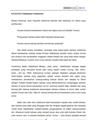 BMM3112 2014
8
4.4 Ciri-Ciri Tatabahasa Tradisional
Secara kasarnya, asas linguistik tradisional ditandai oleh beberapa ciri utama yang
penting iaitu:
Huraian bahasa berdasarkan makna dan logika (menurut falsafah Yunani)
Penguasaan bahasa tulisan lebih daripada bahasa lisan
Huraian aturan bahasa bersifat normatif dan preskriptif
Jika diteliti secara mendalam, kerangka asas kajian-kajian bahasa tradisional
dibuat berdasarkan bahasa tulisan.Huraian tatabahasa bersifat notion (bukan formal
dan struktur) dan berdasarkan anggapan disiplin-disiplin lain yang tiada kaitan dengan
bahasa.Akibatnya, huraian unsur-unsur bahasa menjadi tidak tepat dan tetap.
Contohnya dalam tatabahasa Melayu, „kata nama‟ didefinisikan sebagai segala
perkataan yang menyebut benda atau orang seperti budak, burung, kaki, tahun,
bulan….(Za‟ ba, 1954). Sebenarnya huraian sebegini dikatakan sebagai berbentuk
notion.Kajian bahasa yang dijalankan adalah secara deduktif iaitu kajian yang
menekankan pemahaman undang-undang bahasa dahulu dan selepas itu diikuti
dengan misalan-misalan.Kajian bahasa yang dilaksanakannya menganggap bahawa
bahasa di dunia dihurai berasaskan ciri-ciri universal (seperti logik, falsafah dan yang
lainnya).Ahli bahasa tradisional berpendapat bahawa bahasa di dunia ialah variasi
bahasa Yunani dan Latin. Oleh itu, semua bahasa dihurai berasaskan unsur-unsur yang
sama.
Salah satu sifat nahu tradisional ialah berasaskan kepada satu model bahasa,
iaitu bahasa yang ideal yang dianggap baik dan lengkap segala-galanya dan daripada
model itulah diaplikasikan kaedah-kaedah penganalisisan ke dalam bahasa-bahasa
lain. Biasanya model bahasa yang menjadi acuan atau pola ialah bahasa Greek dan
Latin kerana nahu ini berasal daripada zaman Yunani – Latin.Antara pengkaji terawal
 