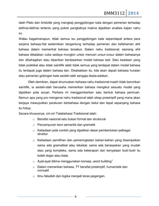 BMM3112 2014
9
ialah Plato dan Aristotle yang mengkaji penggolongan kata dengan pemerian terhadap
definisi-definisi tertentu yang pokok pangkalnya makna dijadikan analisis kajian nahu
ini.
Walau bagaimanapun, tidak semua isu penggolongan kata sependapat antara para
sarjana bahasa.Hal sedemikian bergantung terhadap pemerian dan kefahaman ahli
bahasa dalam memerihal bahasa tersebut. Dalam nahu tradisional, seorang ahli
bahasa dikatakan cuba sedaya mungkin untuk mencari unsur-unsur dalam bahasanya
dan dibahagikan atau diperikan berdasarkan model bahasa tadi. Satu keadaan yang
tidak praktikal atau tidak saintifik ialah tidak semua yang terdapat dalam model bahasa
itu terdapat juga dalam bahasa lain. Disebabkan itu, kita akan dapati bahawa huraian
atau pemerian golongan kata seolah-olah sengaja diada-adakan.
Oleh demikian, dapat dirumuskan bahawa nahu tradisional masih tidak bercirikan
saintifik, ia seolah-olah berusaha memerikan bahasa mengikut sesuatu model yang
dijadikan pola acuan. Perkara ini menggambarkan satu bentuk bahasa peniruan.
Namun apa yang pro mengenai nahu tradisional ialah sikap preskriptif yang mana akan
berjaya mewujudkan peraturan berbahasa dengan betul dan tepat sepanjang bahasa
itu hidup.
Secara khususnya, ciri-ciri Tatabahasa Tradisional ialah:
o Bersifat nasional iaitu bukan formal dan struktural
o Percampuran teori semantik dan gramatik
o Ketiadaan pola contoh yang dijadikan dasar pembentukan pelbagai
struktur
o Ketiadaan pemilihan dan pemeringkatan bahan-bahan yang disampaikan
sama ada gramatikal atau leksikal, sama ada berasaskan yang mudah
atau yang kompleks, sama ada kekerapan dan kenyataan butir-butir itu
boleh diajar atau tidak.
o Ayat-ayat dibina menggunakan konsep „word building‟
o Dalam memerikan bahasa, TT bersifat preskriptif, humanistik dan
normatif.
o Ilmu falsafah dan logika menjadi teras pegangan.
 