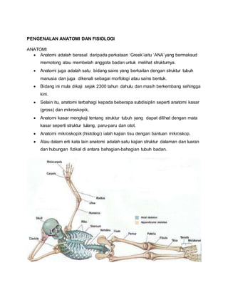 PENGENALAN ANATOMI DAN FISIOLOGI
ANATOMI
 Anatomi adalah berasal daripada perkataan ‘Greek’iaitu ‘ANA’yang bermaksud
memotong atau membelah anggota badan untuk melihat strukturnya.
 Anatomi juga adalah satu bidang sains yang berkaitan dengan struktur tubuh
manusia dan juga dikenali sebagai morfologi atau sains bentuk.
 Bidang ini mula dikaji sejak 2300 tahun dahulu dan masih berkembang sehingga
kini.
 Selain itu, anatomi terbahagi kepada beberapa subdisiplin seperti anatomi kasar
(gross) dan mikroskopik.
 Anatomi kasar mengkaji tentang struktur tubuh yang dapat dilihat dengan mata
kasar seperti struktur tulang, paru-paru dan otot.
 Anatomi mikroskopik (histologi) ialah kajian tisu dengan bantuan mikroskop.
 Atau dalam erti kata lain anatomi adalah satu kajian struktur dalaman dan luaran
dan hubungan fizikal di antara bahagian-bahagian tubuh badan.
 