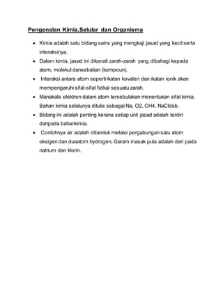 Pengenalan Kimia,Selular dan Organisma
 Kimia adalah satu bidang sains yang mengkaji jasad yang kecil serta
interaksinya.
 Dalam kimia, jasad ini dikenali zarah-zarah yang dibahagi kepada
atom, molekul dansebatian (kompoun).
 Interaksi antara atom sepertiikatan kovalen dan ikatan ionik akan
mempengaruhi sifat-sifat fizikal sesuatu zarah.
 Manakala elektron dalam atom tersebutakan menentukan sifat kimia.
Bahan kimia selalunya ditulis sebagai Na, O2, CH4, NaCldsb.
 Bidang ini adalah penting kerana setiap unit jasad adalah terdiri
daripada bahankimia.
 Contohnya air adalah dibentuk melalui pergabungan satu atom
oksigen dan duaatom hydrogen, Garam masak pula adalah dari pada
natrium dan klorin.
 