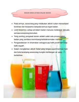  Pada amnya, seseorang yang melakukan aktiviti sukan memerlukan
kordinasi dan kerjasama daripada semua organ badan.
 Lebih terperinci, setiap sel dalam badan manusia melakukan sesuatu
semasa seseorang bersukan.
 Yang penting, pengawal aturan adalah salah satu proses dalam
badan yang sentiasa menimbangiketidaknormalan manusia.
 Pengawalaturan ini dinamakan sebagaisuap balik positif dan suap
balik negatif.
 Dalam menjalankan aktiviti fizikal yang cergas sepertibermain hoki
dan bola keranjang,seseorang mungkin kehilangan air yang
berlebihan.
BAHAN KIMIA UTAMA DALAM BADAN
 