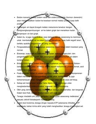  Badan manusia melalui sistem saraf dan sistem endokrina (hormon danenzim)
akan mengembalikan badan ke keadaan normal melalui proses suap balik
positif.
 Kehilangan air dapat dicegah melalui mekanisme tersebut dengan
mengurangkanpembuangan air ke dalam ginjal dan menaikkan kadar
penyerapan air dari ginjal.
 Selain itu, ia juga menimbulkan rasa dahaga supaya seseorang itu meminum
untuk membekalkan air ke dalam badan. Sebaliknya, suap balik negatif akan
berlaku apabila pengambilan air yang berlebihan.
 Pengawalaturan ini direka supaya seseorang dapat hidup dalam keadaan yang
normal.
 Biasanya, suap balik ini melibatkan denyutan jantung,pengecutan dan
pengembagan salur darah, dan penyingkiran dan penambahan air dalam
konteks sukan.
 Bidang kimia dalam sistem biologi pula digelarkan sebagai biokimia. Bahan-
bahandiperlukan untuk sel hidup adalah seperti karbohidrat, protein, lemak, asid
nukleik dansebagainya.
 Pada asasnya, bahan ini adalah signifikan kerana mereka memainkanperanan
dalam membina dan menggantikan sel-sel untuk tumbesaran. Ia juga
berkemampuan untuk mengeluarkan tenaga untuk aktiviti asas sel hidup.
 Setiap sel memerlukan tenaga haba dijana daripada tenaga untuk
menghadamkan molekul-molekul makanan dalam sitoplasma.
 Oleh yang demikian, manusia memerlukan tenaga untukbernafas dan bergerak.
Dalam teori fizik, tenaga disebut dalam unit joule (J).
 Tenaga iniadalah unit untuk mengukur kemampuan seseorang melakukan
sesuatu aktiviti fizikalseperti mandaki gunung.
 Dalam teori biokimia, tenaga dirujuk kepada ATP (adenosina trifosfat). ATP
adalahsatu bahan kimia akhir yang boleh menghasilkan tenaga di peringkat sel.
 