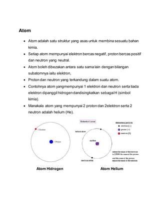 Atom
 Atom adalah satu struktur yang asas untuk membina sesuatu bahan
kimia.
 Setiap atom mempunyai elektron bercas negatif, proton bercas positif
dan neutron yang neutral.
 Atom boleh dibezakan antara satu sama lain dengan bilangan
subatomnya iaitu elektron,
 Proton dan neutron yang terkandung dalam suatu atom.
 Contohnya atom yangmempunyai 1 elektron dan neutron serta tiada
elektron dipanggil hidrogendandisingkatkan sebagaiH (simbol
kimia).
 Manakala atom yang mempunyai 2 proton dan 2elektron serta 2
neutron adalah helium (He).
Atom Hidrogen Atom Helium
 