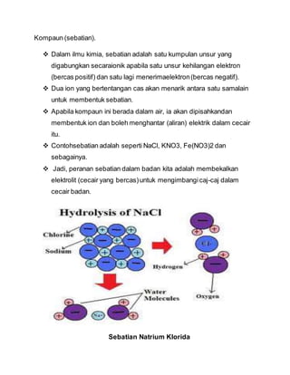 Kompaun (sebatian).
 Dalam ilmu kimia, sebatian adalah satu kumpulan unsur yang
digabungkan secaraionik apabila satu unsur kehilangan elektron
(bercas positif) dan satu lagi menerimaelektron(bercas negatif).
 Dua ion yang bertentangan cas akan menarik antara satu samalain
untuk membentuk sebatian.
 Apabila kompaun ini berada dalam air, ia akan dipisahkandan
membentuk ion dan boleh menghantar (aliran) elektrik dalam cecair
itu.
 Contohsebatian adalah seperti NaCl, KNO3, Fe(NO3)2 dan
sebagainya.
 Jadi, peranan sebatian dalam badan kita adalah membekalkan
elektrolit (cecair yang bercas)untuk mengimbangicaj-caj dalam
cecair badan.
Sebatian Natrium Klorida
 
