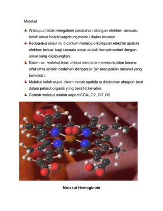 Molekul
Walaupun tidak mengalami perubahan bilangan elektron, sesuatu
boleh unsur boleh bergabung melalui ikatan kovalen.
Kedua-dua unsur itu dicantum melaluiperkongsian elektron apabila
elektron terluar bagi sesuatu unsur adalah komplimentari dengan
unsur yang digabungkan.
Dalam air, molekul tidak terlarut dan tidak membentu kion kerana
sifat kimia adalah berlainan dengan air (air merupakan molekul yang
berkutub).
Molekul bolehwujud dalam cecair apabila ia dileburkan ataupun larut
dalam pelarut organic yang bersifat kovalen.
Contoh molekul adalah sepertiCCl4, O2, Cl2, H2.
Molekul Hemoglobin
 