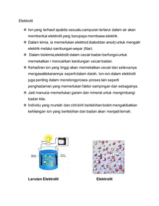 Elektrolit
 Ion yang terhasil apabila sesuatu campuran terlarut dalam air akan
membentuk elektrolit yang berupaya membawa elektrik.
 Dalam kimia, ia memerlukan elektrod (katoddan anod) untuk mengalir
elektrik melalui sambungan wayar (litar).
 Dalam biokimia,elektrolit dalam cecair badan berfungsiuntuk
memekatkan / mencairkan kandungan cecair badan.
 Kehadiran ion yang tinggi akan memekatkan cecair dan seterusnya
mengawaltekanannya sepertidalam darah. Ion-ion dalam elektrolit
juga penting dalam menolongproses-proses lain seperti
penghadaman yang memerlukan faktor sampingan dan sebagainya.
 Jadi manusia memerlukan garam dan mineral untuk mengimbangi
badan kita.
 Individu yang muntah dan cirit-birit berlebihan boleh mengakibatkan
kehilangan ion yang berlebihan dan badan akan menjadi lemah.
Larutan Elektrolit Elektrolit
 