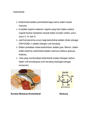 Karbohidrat
 Karbohidrat adalah pembekaltenaga utama dalam badan
manusia.
 Ia adalah sejenis makanan organik yang larut dalam pelarut
organik kerana kehadiran banyak ikatan kovalen antara unsur-
unsur C, H, dan O.
 Jadi formula kimia umum bagi karbohidrat adalah ditulis sebagai
C6H12O6]n,n adalah bilangan unit berulang.
 Dalam perkataan harian,karbohidrat adalah gula. Namun, dalam
istilah biokimia, karbohidrat adalah sukrosa,maltosa, glukosa,
fruktosa.
 Ada yang membezakan karbohidrat melalui bilangan karbon
dalam unit berulangnya (unit berulang dipanggil sebagai
monomer).
Sumber Makanan Karbohidrat Glukosa
 