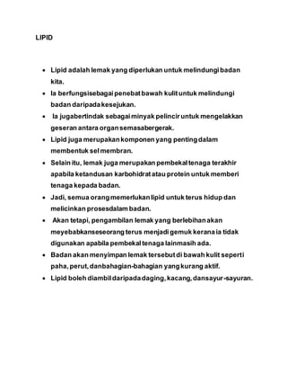 LIPID
 Lipid adalah lemak yang diperlukan untuk melindungibadan
kita.
 Ia berfungsisebagaipenebatbawah kulituntuk melindungi
badan daripadakesejukan.
 Ia jugabertindak sebagaiminyak pelinciruntuk mengelakkan
geseran antara organsemasabergerak.
 Lipid juga merupakankomponen yang pentingdalam
membentuk selmembran.
 Selain itu, lemak juga merupakan pembekaltenaga terakhir
apabila ketandusan karbohidratatau protein untuk memberi
tenaga kepada badan.
 Jadi, semua orangmemerlukanlipid untuk terus hidup dan
melicinkan prosesdalam badan.
 Akan tetapi, pengambilan lemak yang berlebihanakan
meyebabkanseseorang terus menjadigemuk keranaia tidak
digunakan apabila pembekaltenaga lainmasih ada.
 Badan akan menyimpan lemak tersebutdi bawah kulit seperti
paha,perut,danbahagian-bahagian yangkurang aktif.
 Lipid boleh diambildaripadadaging,kacang,dansayur-sayuran.
 