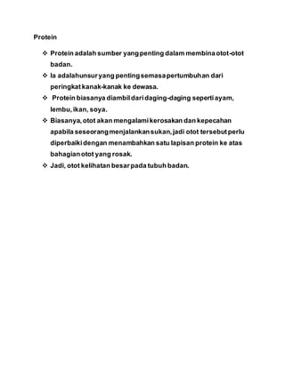Protein
 Protein adalah sumber yangpenting dalam membinaotot-otot
badan.
 Ia adalahunsuryang pentingsemasapertumbuhan dari
peringkat kanak-kanak ke dewasa.
 Protein biasanya diambildaridaging-daging sepertiayam,
lembu,ikan, soya.
 Biasanya,otot akan mengalamikerosakan dan kepecahan
apabila seseorangmenjalankansukan,jadi otot tersebutperlu
diperbaikidengan menambahkan satu lapisan protein ke atas
bahagianotot yang rosak.
 Jadi, otot kelihatan besarpada tubuh badan.
 