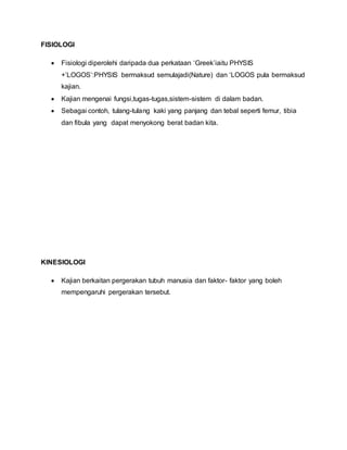 FISIOLOGI
 Fisiologi diperolehi daripada dua perkataan ‘Greek’iaitu PHYSIS
+’LOGOS’:PHYSIS bermaksud semulajadi(Nature) dan ‘LOGOS pula bermaksud
kajian.
 Kajian mengenai fungsi,tugas-tugas,sistem-sistem di dalam badan.
 Sebagai contoh, tulang-tulang kaki yang panjang dan tebal seperti femur, tibia
dan fibula yang dapat menyokong berat badan kita.
KINESIOLOGI
 Kajian berkaitan pergerakan tubuh manusia dan faktor- faktor yang boleh
mempengaruhi pergerakan tersebut.
 