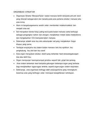 ORGANISASI STRUKTUR
 Organisasi Struktur ManusiaTubuh badan manusia terdiri daripada unit-unit kecil
yang dikenali sebagai atom dan berada pada aras pertama struktur manusia iaitu
aras kimia.
 Atom ini bergabungsesama sendiri untuk membentuk molekul-molekul dan
menjadi aras sel.
 Sel merupakan benda hidup paling kecil pada badan manusia serta berfungsi
sebagai pengangkut nutrien dan oksigen, menjalankan tindak balas metabolisme
dan mengeluarkan C0 2 daripada tubuh manusia.
 Seterusnya adalah aras tisu iaitu sekumpulan sel yang menjalankan fungsi
khusus yang sama.
 Terdapat empat jenis tisu dalam badan manusia iaitu tisu epitilium, tisu
penghubung, tisu otot dan tisu saraf.
 Aras organ merupakan struktur diskrit yang terbentuk hasil daripadagabungan
dua atau lebih tisu.
 Organ mempunyai keempat-empat jenistisu seperti hati, ginjal dan jantung.
 Aras sistem terbentuk hasil daripada gabungan beberapa organ yang berbeza
bagi menghasilkan tugas-tugas tertentu seperti organ-organ sistem respiratori.
 Seterusnya, aras organisasi tertinggi ialah arasorganisma yang merangkumi
kesemua aras yang berfungsi untuk mencapai kesejahteraan kehidupan.
 