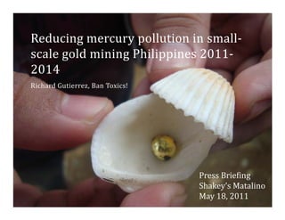 Reducing mercury pollution in small
Reducing mercury pollution in small‐
scale gold mining Philippines 2011‐
2014
Richard Gutierrez, Ban Toxics!




                                 Press Briefing
                                              g
                                 Shakey’s Matalino
                                 May 18, 2011
 