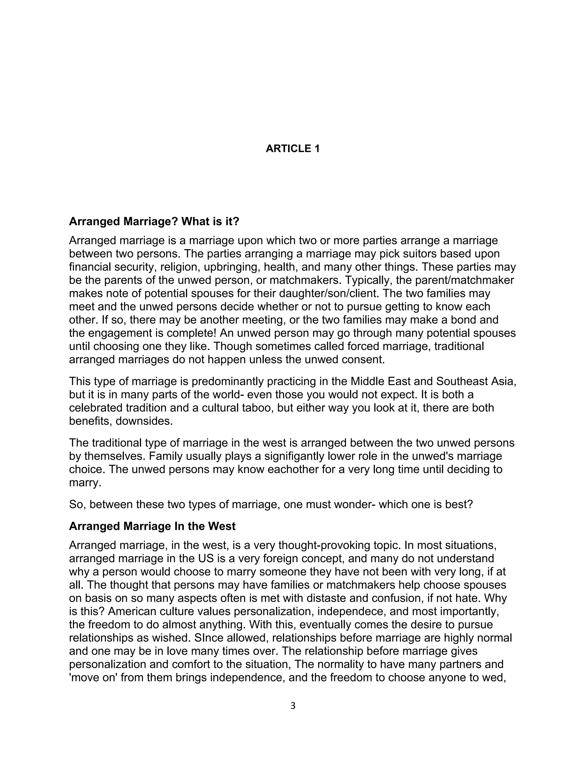 ARTICLE 1




Arranged Marriage? What is it?
Arranged marriage is a marriage upon which two or more parties arrange a marriage
between two persons. The parties arranging a marriage may pick suitors based upon
financial security, religion, upbringing, health, and many other things. These parties may
be the parents of the unwed person, or matchmakers. Typically, the parent/matchmaker
makes note of potential spouses for their daughter/son/client. The two families may
meet and the unwed persons decide whether or not to pursue getting to know each
other. If so, there may be another meeting, or the two families may make a bond and
the engagement is complete! An unwed person may go through many potential spouses
until choosing one they like. Though sometimes called forced marriage, traditional
arranged marriages do not happen unless the unwed consent.
This type of marriage is predominantly practicing in the Middle East and Southeast Asia,
but it is in many parts of the world- even those you would not expect. It is both a
celebrated tradition and a cultural taboo, but either way you look at it, there are both
benefits, downsides.
The traditional type of marriage in the west is arranged between the two unwed persons
by themselves. Family usually plays a signifigantly lower role in the unwed's marriage
choice. The unwed persons may know eachother for a very long time until deciding to
marry.
So, between these two types of marriage, one must wonder- which one is best?
Arranged Marriage In the West
Arranged marriage, in the west, is a very thought-provoking topic. In most situations,
arranged marriage in the US is a very foreign concept, and many do not understand
why a person would choose to marry someone they have not been with very long, if at
all. The thought that persons may have families or matchmakers help choose spouses
on basis on so many aspects often is met with distaste and confusion, if not hate. Why
is this? American culture values personalization, independece, and most importantly,
the freedom to do almost anything. With this, eventually comes the desire to pursue
relationships as wished. SInce allowed, relationships before marriage are highly normal
and one may be in love many times over. The relationship before marriage gives
personalization and comfort to the situation, The normality to have many partners and
'move on' from them brings independence, and the freedom to choose anyone to wed,

                                            3
 