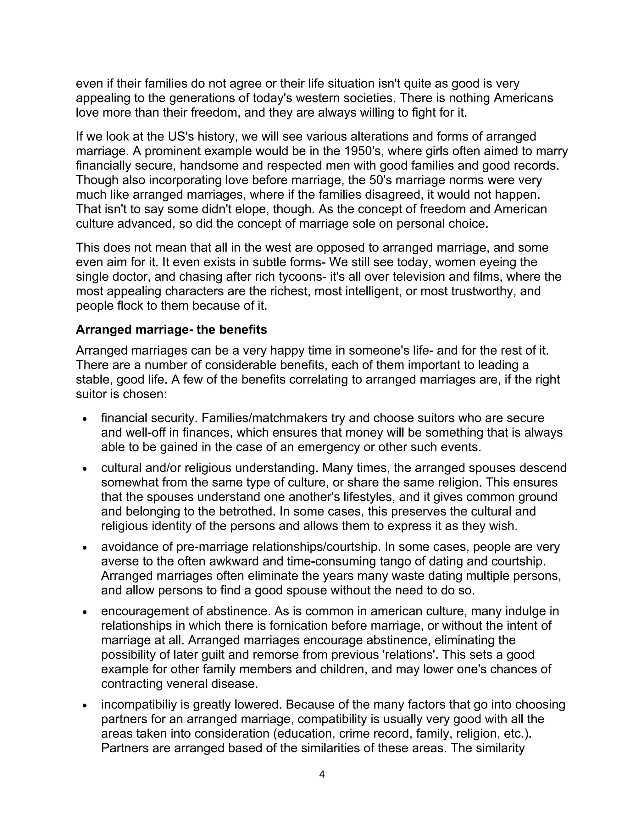 even if their families do not agree or their life situation isn't quite as good is very
appealing to the generations of today's western societies. There is nothing Americans
love more than their freedom, and they are always willing to fight for it.
If we look at the US's history, we will see various alterations and forms of arranged
marriage. A prominent example would be in the 1950's, where girls often aimed to marry
financially secure, handsome and respected men with good families and good records.
Though also incorporating love before marriage, the 50's marriage norms were very
much like arranged marriages, where if the families disagreed, it would not happen.
That isn't to say some didn't elope, though. As the concept of freedom and American
culture advanced, so did the concept of marriage sole on personal choice.
This does not mean that all in the west are opposed to arranged marriage, and some
even aim for it. It even exists in subtle forms- We still see today, women eyeing the
single doctor, and chasing after rich tycoons- it's all over television and films, where the
most appealing characters are the richest, most intelligent, or most trustworthy, and
people flock to them because of it.
Arranged marriage- the benefits
Arranged marriages can be a very happy time in someone's life- and for the rest of it.
There are a number of considerable benefits, each of them important to leading a
stable, good life. A few of the benefits correlating to arranged marriages are, if the right
suitor is chosen:
 •   financial security. Families/matchmakers try and choose suitors who are secure
     and well-off in finances, which ensures that money will be something that is always
     able to be gained in the case of an emergency or other such events.
 •   cultural and/or religious understanding. Many times, the arranged spouses descend
     somewhat from the same type of culture, or share the same religion. This ensures
     that the spouses understand one another's lifestyles, and it gives common ground
     and belonging to the betrothed. In some cases, this preserves the cultural and
     religious identity of the persons and allows them to express it as they wish.
 •   avoidance of pre-marriage relationships/courtship. In some cases, people are very
     averse to the often awkward and time-consuming tango of dating and courtship.
     Arranged marriages often eliminate the years many waste dating multiple persons,
     and allow persons to find a good spouse without the need to do so.
 •   encouragement of abstinence. As is common in american culture, many indulge in
     relationships in which there is fornication before marriage, or without the intent of
     marriage at all. Arranged marriages encourage abstinence, eliminating the
     possibility of later guilt and remorse from previous 'relations'. This sets a good
     example for other family members and children, and may lower one's chances of
     contracting veneral disease.
 •   incompatibiliy is greatly lowered. Because of the many factors that go into choosing
     partners for an arranged marriage, compatibility is usually very good with all the
     areas taken into consideration (education, crime record, family, religion, etc.).
     Partners are arranged based of the similarities of these areas. The similarity

                                              4
 