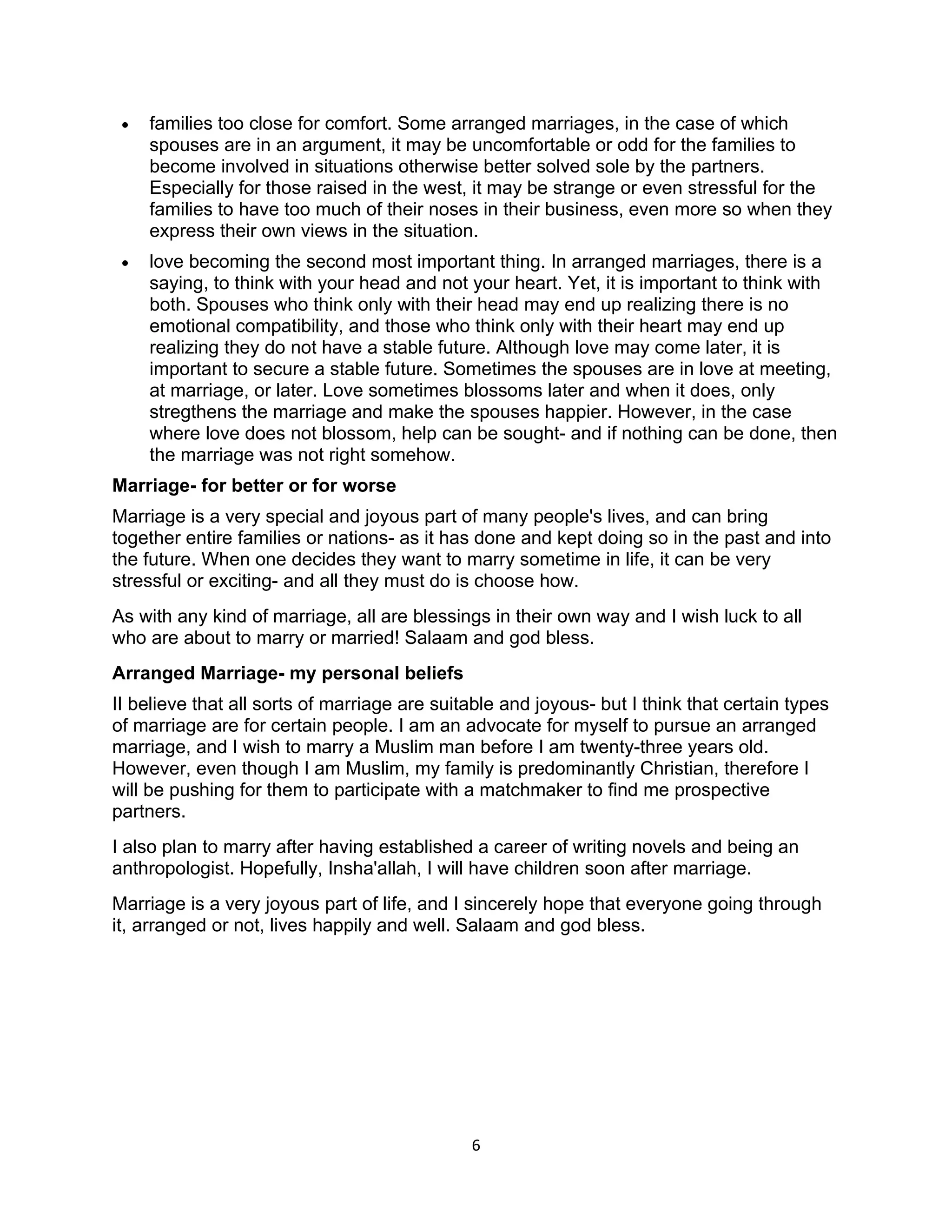 •   families too close for comfort. Some arranged marriages, in the case of which
     spouses are in an argument, it may be uncomfortable or odd for the families to
     become involved in situations otherwise better solved sole by the partners.
     Especially for those raised in the west, it may be strange or even stressful for the
     families to have too much of their noses in their business, even more so when they
     express their own views in the situation.
 •   love becoming the second most important thing. In arranged marriages, there is a
     saying, to think with your head and not your heart. Yet, it is important to think with
     both. Spouses who think only with their head may end up realizing there is no
     emotional compatibility, and those who think only with their heart may end up
     realizing they do not have a stable future. Although love may come later, it is
     important to secure a stable future. Sometimes the spouses are in love at meeting,
     at marriage, or later. Love sometimes blossoms later and when it does, only
     stregthens the marriage and make the spouses happier. However, in the case
     where love does not blossom, help can be sought- and if nothing can be done, then
     the marriage was not right somehow.
Marriage- for better or for worse
Marriage is a very special and joyous part of many people's lives, and can bring
together entire families or nations- as it has done and kept doing so in the past and into
the future. When one decides they want to marry sometime in life, it can be very
stressful or exciting- and all they must do is choose how.
As with any kind of marriage, all are blessings in their own way and I wish luck to all
who are about to marry or married! Salaam and god bless.
Arranged Marriage- my personal beliefs
II believe that all sorts of marriage are suitable and joyous- but I think that certain types
of marriage are for certain people. I am an advocate for myself to pursue an arranged
marriage, and I wish to marry a Muslim man before I am twenty-three years old.
However, even though I am Muslim, my family is predominantly Christian, therefore I
will be pushing for them to participate with a matchmaker to find me prospective
partners.
I also plan to marry after having established a career of writing novels and being an
anthropologist. Hopefully, Insha'allah, I will have children soon after marriage.
Marriage is a very joyous part of life, and I sincerely hope that everyone going through
it, arranged or not, lives happily and well. Salaam and god bless.




                                              6
 
