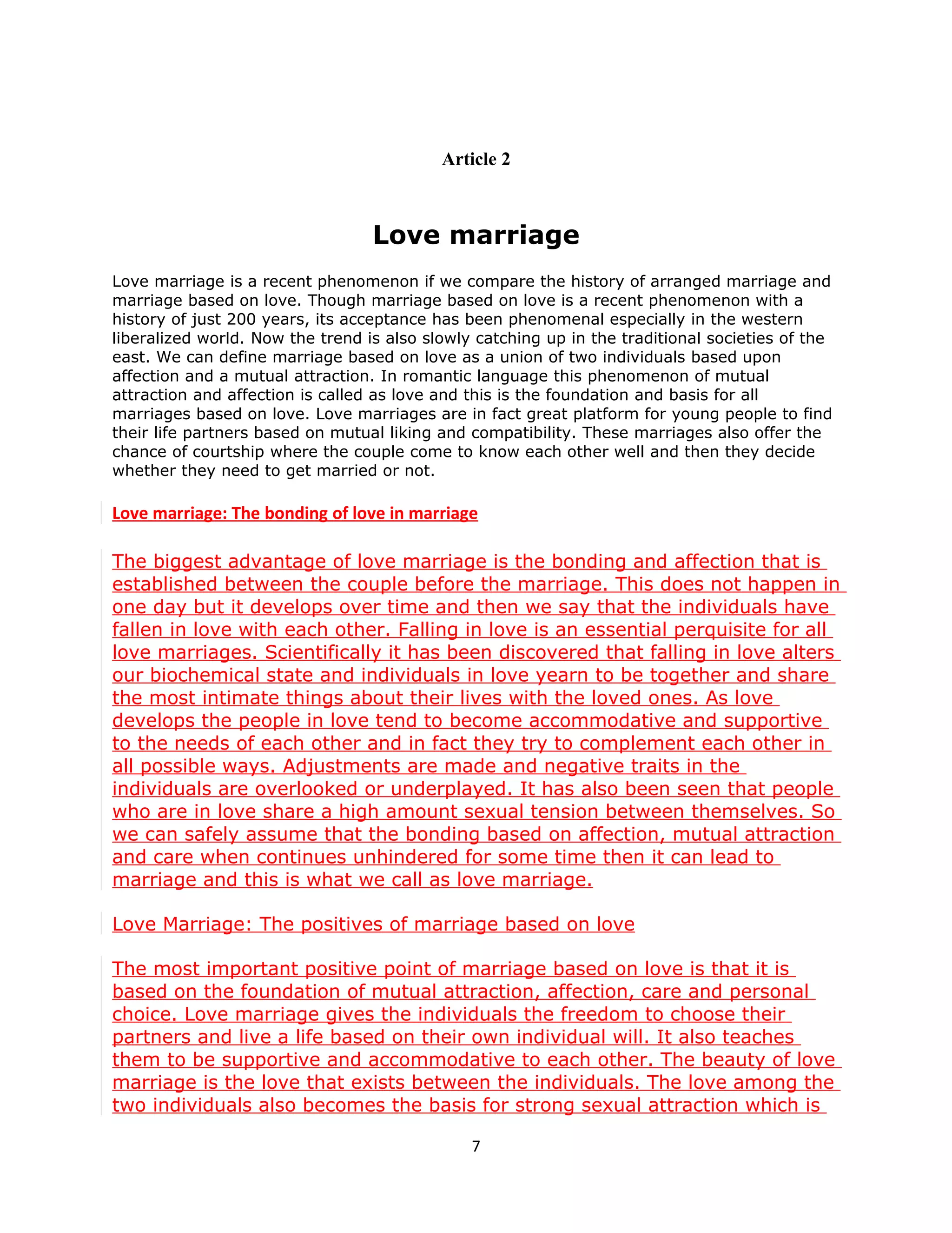 Article 2



                                  Love marriage
Love marriage is a recent phenomenon if we compare the history of arranged marriage and
marriage based on love. Though marriage based on love is a recent phenomenon with a
history of just 200 years, its acceptance has been phenomenal especially in the western
liberalized world. Now the trend is also slowly catching up in the traditional societies of the
east. We can define marriage based on love as a union of two individuals based upon
affection and a mutual attraction. In romantic language this phenomenon of mutual
attraction and affection is called as love and this is the foundation and basis for all
marriages based on love. Love marriages are in fact great platform for young people to find
their life partners based on mutual liking and compatibility. These marriages also offer the
chance of courtship where the couple come to know each other well and then they decide
whether they need to get married or not.

Love marriage: The bonding of love in marriage

The biggest advantage of love marriage is the bonding and affection that is
established between the couple before the marriage. This does not happen in
one day but it develops over time and then we say that the individuals have
fallen in love with each other. Falling in love is an essential perquisite for all
love marriages. Scientifically it has been discovered that falling in love alters
our biochemical state and individuals in love yearn to be together and share
the most intimate things about their lives with the loved ones. As love
develops the people in love tend to become accommodative and supportive
to the needs of each other and in fact they try to complement each other in
all possible ways. Adjustments are made and negative traits in the
individuals are overlooked or underplayed. It has also been seen that people
who are in love share a high amount sexual tension between themselves. So
we can safely assume that the bonding based on affection, mutual attraction
and care when continues unhindered for some time then it can lead to
marriage and this is what we call as love marriage.

Love Marriage: The positives of marriage based on love

The most important positive point of marriage based on love is that it is
based on the foundation of mutual attraction, affection, care and personal
choice. Love marriage gives the individuals the freedom to choose their
partners and live a life based on their own individual will. It also teaches
them to be supportive and accommodative to each other. The beauty of love
marriage is the love that exists between the individuals. The love among the
two individuals also becomes the basis for strong sexual attraction which is

                                               7
 