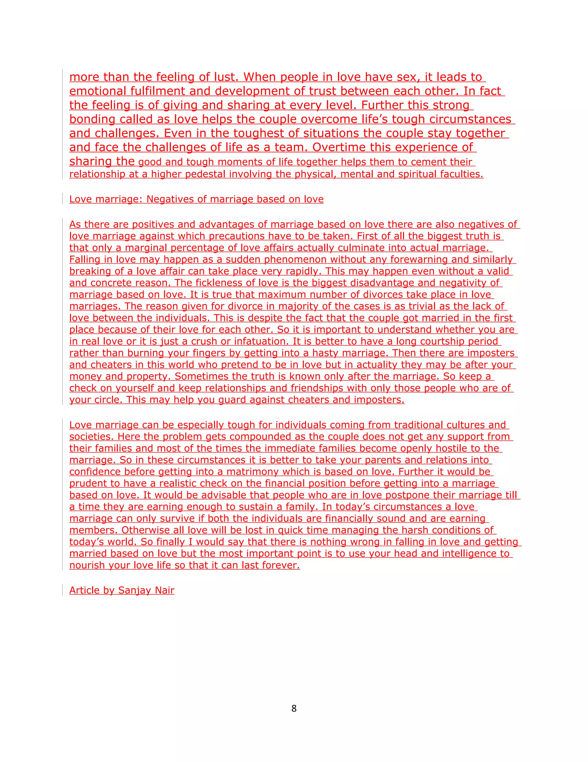 more than the feeling of lust. When people in love have sex, it leads to
emotional fulfilment and development of trust between each other. In fact
the feeling is of giving and sharing at every level. Further this strong
bonding called as love helps the couple overcome life’s tough circumstances
and challenges. Even in the toughest of situations the couple stay together
and face the challenges of life as a team. Overtime this experience of
sharing the good and tough moments of life together helps them to cement their
relationship at a higher pedestal involving the physical, mental and spiritual faculties.

Love marriage: Negatives of marriage based on love

As there are positives and advantages of marriage based on love there are also negatives of
love marriage against which precautions have to be taken. First of all the biggest truth is
that only a marginal percentage of love affairs actually culminate into actual marriage.
Falling in love may happen as a sudden phenomenon without any forewarning and similarly
breaking of a love affair can take place very rapidly. This may happen even without a valid
and concrete reason. The fickleness of love is the biggest disadvantage and negativity of
marriage based on love. It is true that maximum number of divorces take place in love
marriages. The reason given for divorce in majority of the cases is as trivial as the lack of
love between the individuals. This is despite the fact that the couple got married in the first
place because of their love for each other. So it is important to understand whether you are
in real love or it is just a crush or infatuation. It is better to have a long courtship period
rather than burning your fingers by getting into a hasty marriage. Then there are imposters
and cheaters in this world who pretend to be in love but in actuality they may be after your
money and property. Sometimes the truth is known only after the marriage. So keep a
check on yourself and keep relationships and friendships with only those people who are of
your circle. This may help you guard against cheaters and imposters.

Love marriage can be especially tough for individuals coming from traditional cultures and
societies. Here the problem gets compounded as the couple does not get any support from
their families and most of the times the immediate families become openly hostile to the
marriage. So in these circumstances it is better to take your parents and relations into
confidence before getting into a matrimony which is based on love. Further it would be
prudent to have a realistic check on the financial position before getting into a marriage
based on love. It would be advisable that people who are in love postpone their marriage till
a time they are earning enough to sustain a family. In today’s circumstances a love
marriage can only survive if both the individuals are financially sound and are earning
members. Otherwise all love will be lost in quick time managing the harsh conditions of
today’s world. So finally I would say that there is nothing wrong in falling in love and getting
married based on love but the most important point is to use your head and intelligence to
nourish your love life so that it can last forever.

Article by Sanjay Nair




                                               8
 