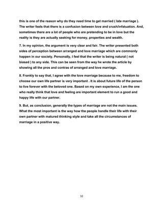 this is one of the reason why do they need time to get married ( late marriage ).
The writer feels that there is a confusion between love and crush/infatuation. And,
sometimes there are a lot of people who are pretending to be in love but the
reality is they are actually seeking for money, properties and wealth.

7. In my opinion, the argument is very clear and fair. The writer presented both
sides of perception between arranged and love marriage which are commonly
happen in our society. Personally, I feel that the writer is being natural ( not
biased ) to any side. This can be seen from the way he wrote the article by
showing all the pros and contras of arranged and love marriage.

8. Frankly to say that, I agree with the love marriage because to me, freedom to
choose our own life partner is very important . It is about future life of the person
to live forever with the beloved one. Based on my own experience, I am the one
who really think that love and feeling are important element to run a good and
happy life with our partner.

9. But, as conclusion, generally the types of marriage are not the main issues.
What the most important is the way how the people handle their life with their
own partner with matured thinking style and take all the circumstances of
marriage in a positive way.




                                          10
 
