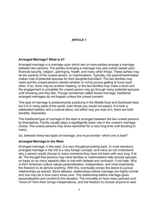 ARTICLE 1




Arranged Marriage? What is it?
Arranged marriage is a marriage upon which two or more parties arrange a marriage
between two persons. The parties arranging a marriage may pick suitors based upon
financial security, religion, upbringing, health, and many other things. These parties may
be the parents of the unwed person, or matchmakers. Typically, the parent/matchmaker
makes note of potential spouses for their daughter/son/client. The two families may
meet and the unwed persons decide whether or not to pursue getting to know each
other. If so, there may be another meeting, or the two families may make a bond and
the engagement is complete! An unwed person may go through many potential spouses
until choosing one they like. Though sometimes called forced marriage, traditional
arranged marriages do not happen unless the unwed consent.
This type of marriage is predominantly practicing in the Middle East and Southeast Asia,
but it is in many parts of the world- even those you would not expect. It is both a
celebrated tradition and a cultural taboo, but either way you look at it, there are both
benefits, downsides.
The traditional type of marriage in the west is arranged between the two unwed persons
by themselves. Family usually plays a signifigantly lower role in the unwed's marriage
choice. The unwed persons may know eachother for a very long time until deciding to
marry.
So, between these two types of marriage, one must wonder- which one is best?
Arranged Marriage In the West
Arranged marriage, in the west, is a very thought-provoking topic. In most situations,
arranged marriage in the US is a very foreign concept, and many do not understand
why a person would choose to marry someone they have not been with very long, if at
all. The thought that persons may have families or matchmakers help choose spouses
on basis on so many aspects often is met with distaste and confusion, if not hate. Why
is this? American culture values personalization, independece, and most importantly,
the freedom to do almost anything. With this, eventually comes the desire to pursue
relationships as wished. SInce allowed, relationships before marriage are highly normal
and one may be in love many times over. The relationship before marriage gives
personalization and comfort to the situation, The normality to have many partners and
'move on' from them brings independence, and the freedom to choose anyone to wed,

                                            3
 