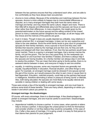 between the two partners ensures that they understand each other, and are able to
     live comfortably as they have always been accustomed.
 •   divorce is more unlikely. Because of the similarities and matchings between the two
     spouses, divorce is more unlikely to happen due to irreconcilable differences or
     disputes, as in many arranged marriages they both have the same veiws on
     marriage and family- and may share the same culture, religion and more. There is
     then little left to dispute and differentiate about and the spouses can focus on each
     other rather than their differences. In many situations, the insight given by the
     parents/matchmaker on the future spouse and the willing consent of the unwed
     person to marry a selected partner stregthens the marriage, as all are happy with
     the choice and the instincts of the parents are good.
 •   trust in in-laws. Though in-laws are usually depicted as unlikable, nosy relatives in
     popular american film, in arranged marriages, in-laws can be very supportive and
     close to the new relatives. Since the entire family tends to give input on prospective
     spouses for their family members, once a spouse is found and they wed, both
     families then become united by the marriage and are then one, for they are both
     happy and pleased with their new relatives. If not, then the two partners would have
     never married. There is a saying in arranged marriages, that a woman marries the
     family, not just the groom. This can be a very good thing, for the newlyweds can
     then depend on and trust their new families if needed, and there is always help if
     the spouses are having troubles, for a family member can always step in and help
     to resolve the problem. This can mean that when going to family parties, there is no
     awkward silence between in-laws, and everyone is happy to see one another.
 •   equality. In matching spouses, some very important factors are generally met
     equally. Equality/similarity in education, financial situation, and other things is very
     good. For example, an arranged marriage could be stressed if one spouse earned
     the gist of the income, as it would pressure the other to earn more or cause them to
     feel dependent. Education, matched properly, could help so the partners feel equal
     in intelligence, therefore eliminating a stress or pressure of being 'dumb' or illiterate.
     Also, both being educated, the spouses are most likely to be equally rational and
     sensible in raising children or dealing with some issues.
Those were simply a few of the benefits to arranged marriage, and one must hope to
achieve some level of these benefits. There are many others, depending on where you
reside in and which culture you pertain to.
Arranged marriage- the disadvantages
Of course, with every advantage, there is a disadvantage. A few disadvantages do
pertain to arranged marriages, and one must be careful to avoid them. Disadvantages
may include:
 •   dependence/ inablility to choose a partner. In some cases, when parents or elders
     help to choose a partner, it discourages the unwed person to think for themselves
     and consider whether or not they believe they would be compatible. In the case of
     this, if after a few years of marriage, if it is going unwell, it is easy for that person to
     then blame their parents for poor judgement.

                                                5
 