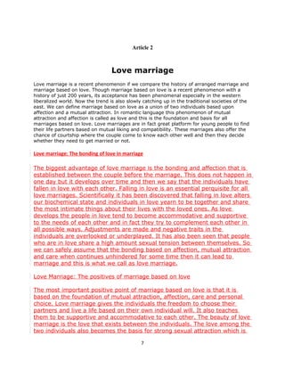 Article 2



                                  Love marriage
Love marriage is a recent phenomenon if we compare the history of arranged marriage and
marriage based on love. Though marriage based on love is a recent phenomenon with a
history of just 200 years, its acceptance has been phenomenal especially in the western
liberalized world. Now the trend is also slowly catching up in the traditional societies of the
east. We can define marriage based on love as a union of two individuals based upon
affection and a mutual attraction. In romantic language this phenomenon of mutual
attraction and affection is called as love and this is the foundation and basis for all
marriages based on love. Love marriages are in fact great platform for young people to find
their life partners based on mutual liking and compatibility. These marriages also offer the
chance of courtship where the couple come to know each other well and then they decide
whether they need to get married or not.

Love marriage: The bonding of love in marriage

The biggest advantage of love marriage is the bonding and affection that is
established between the couple before the marriage. This does not happen in
one day but it develops over time and then we say that the individuals have
fallen in love with each other. Falling in love is an essential perquisite for all
love marriages. Scientifically it has been discovered that falling in love alters
our biochemical state and individuals in love yearn to be together and share
the most intimate things about their lives with the loved ones. As love
develops the people in love tend to become accommodative and supportive
to the needs of each other and in fact they try to complement each other in
all possible ways. Adjustments are made and negative traits in the
individuals are overlooked or underplayed. It has also been seen that people
who are in love share a high amount sexual tension between themselves. So
we can safely assume that the bonding based on affection, mutual attraction
and care when continues unhindered for some time then it can lead to
marriage and this is what we call as love marriage.

Love Marriage: The positives of marriage based on love

The most important positive point of marriage based on love is that it is
based on the foundation of mutual attraction, affection, care and personal
choice. Love marriage gives the individuals the freedom to choose their
partners and live a life based on their own individual will. It also teaches
them to be supportive and accommodative to each other. The beauty of love
marriage is the love that exists between the individuals. The love among the
two individuals also becomes the basis for strong sexual attraction which is

                                               7
 