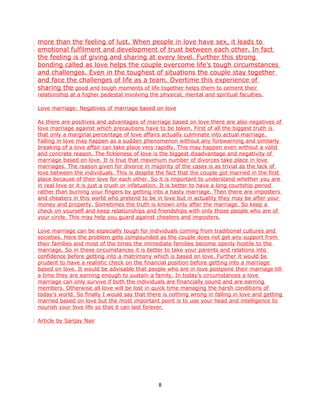 more than the feeling of lust. When people in love have sex, it leads to
emotional fulfilment and development of trust between each other. In fact
the feeling is of giving and sharing at every level. Further this strong
bonding called as love helps the couple overcome life’s tough circumstances
and challenges. Even in the toughest of situations the couple stay together
and face the challenges of life as a team. Overtime this experience of
sharing the good and tough moments of life together helps them to cement their
relationship at a higher pedestal involving the physical, mental and spiritual faculties.

Love marriage: Negatives of marriage based on love

As there are positives and advantages of marriage based on love there are also negatives of
love marriage against which precautions have to be taken. First of all the biggest truth is
that only a marginal percentage of love affairs actually culminate into actual marriage.
Falling in love may happen as a sudden phenomenon without any forewarning and similarly
breaking of a love affair can take place very rapidly. This may happen even without a valid
and concrete reason. The fickleness of love is the biggest disadvantage and negativity of
marriage based on love. It is true that maximum number of divorces take place in love
marriages. The reason given for divorce in majority of the cases is as trivial as the lack of
love between the individuals. This is despite the fact that the couple got married in the first
place because of their love for each other. So it is important to understand whether you are
in real love or it is just a crush or infatuation. It is better to have a long courtship period
rather than burning your fingers by getting into a hasty marriage. Then there are imposters
and cheaters in this world who pretend to be in love but in actuality they may be after your
money and property. Sometimes the truth is known only after the marriage. So keep a
check on yourself and keep relationships and friendships with only those people who are of
your circle. This may help you guard against cheaters and imposters.

Love marriage can be especially tough for individuals coming from traditional cultures and
societies. Here the problem gets compounded as the couple does not get any support from
their families and most of the times the immediate families become openly hostile to the
marriage. So in these circumstances it is better to take your parents and relations into
confidence before getting into a matrimony which is based on love. Further it would be
prudent to have a realistic check on the financial position before getting into a marriage
based on love. It would be advisable that people who are in love postpone their marriage till
a time they are earning enough to sustain a family. In today’s circumstances a love
marriage can only survive if both the individuals are financially sound and are earning
members. Otherwise all love will be lost in quick time managing the harsh conditions of
today’s world. So finally I would say that there is nothing wrong in falling in love and getting
married based on love but the most important point is to use your head and intelligence to
nourish your love life so that it can last forever.

Article by Sanjay Nair




                                               8
 