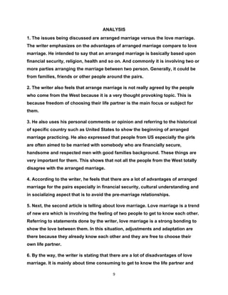 ANALYSIS
1. The issues being discussed are arranged marriage versus the love marriage.
The writer emphasizes on the advantages of arranged marriage compare to love
marriage. He intended to say that an arranged marriage is basically based upon
financial security, religion, health and so on. And commonly it is involving two or
more parties arranging the marriage between two person. Generally, it could be
from families, friends or other people around the pairs.

2. The writer also feels that arrange marriage is not really agreed by the people
who come from the West because it is a very thought provoking topic. This is
because freedom of choosing their life partner is the main focus or subject for
them.

3. He also uses his personal comments or opinion and referring to the historical
of specific country such as United States to show the beginning of arranged
marriage practicing. He also expressed that people from US especially the girls
are often aimed to be married with somebody who are financially secure,
handsome and respected men with good families background. These things are
very important for them. This shows that not all the people from the West totally
disagree with the arranged marriage.

4. According to the writer, he feels that there are a lot of advantages of arranged
marriage for the pairs especially in financial security, cultural understanding and
in socializing aspect that is to avoid the pre-marriage relationships.

5. Next, the second article is telling about love marriage. Love marriage is a trend
of new era which is involving the feeling of two people to get to know each other.
Referring to statements done by the writer, love marriage is a strong bonding to
show the love between them. In this situation, adjustments and adaptation are
there because they already know each other and they are free to choose their
own life partner.

6. By the way, the writer is stating that there are a lot of disadvantages of love
marriage. It is mainly about time consuming to get to know the life partner and

                                          9
 