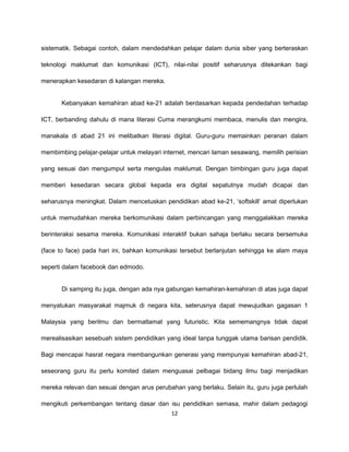 sistematik. Sebagai contoh, dalam mendedahkan pelajar dalam dunia siber yang berteraskan

teknologi maklumat dan komunikasi (ICT), nilai-nilai positif seharusnya ditekankan bagi

menerapkan kesedaran di kalangan mereka.


       Kebanyakan kemahiran abad ke-21 adalah berdasarkan kepada pendedahan terhadap

ICT, berbanding dahulu di mana literasi Cuma merangkumi membaca, menulis dan mengira,

manakala di abad 21 ini melibatkan literasi digital. Guru-guru memainkan peranan dalam

membimbing pelajar-pelajar untuk melayari internet, mencari laman sesawang, memilih perisian

yang sesuai dan mengumpul serta mengulas maklumat. Dengan bimbingan guru juga dapat

memberi kesedaran secara global kepada era digital sepatutnya mudah dicapai dan

seharusnya meningkat. Dalam mencetuskan pendidikan abad ke-21, ‘softskill’ amat diperlukan

untuk memudahkan mereka berkomunikasi dalam perbincangan yang menggalakkan mereka

berinteraksi sesama mereka. Komunikasi interaktif bukan sahaja berlaku secara bersemuka

(face to face) pada hari ini, bahkan komunikasi tersebut berlanjutan sehingga ke alam maya

seperti dalam facebook dan edmodo.


       Di samping itu juga, dengan ada nya gabungan kemahiran-kemahiran di atas juga dapat

menyatukan masyarakat majmuk di negara kita, seterusnya dapat mewujudkan gagasan 1

Malaysia yang berilmu dan bermatlamat yang futuristic. Kita sememangnya tidak dapat

merealisasikan sesebuah sistem pendidikan yang ideal tanpa tunggak utama barisan pendidik.

Bagi mencapai hasrat negara membangunkan generasi yang mempunyai kemahiran abad-21,

seseorang guru itu perlu komited dalam menguasai pelbagai bidang ilmu bagi menjadikan

mereka relevan dan sesuai dengan arus perubahan yang berlaku. Selain itu, guru juga perlulah

mengikuti perkembangan tentang dasar dan isu pendidikan semasa, mahir dalam pedagogi
                                             12
 