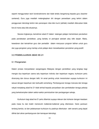 seperti menggunakan teori konstruktivisme dan tidak terlalu bergantung kepada guru (teacher

centered). Guru juga mestilah melengkapkan diri dengan persediaan yang terkini dalam

penggunaan teknologi terkini dan penerapan nilai-nilai murni (akhlak) mestilah diteruskan tidak

kira di mana atau bila situasinya.


       Secara ringkasnya, kemahiran abad 21 dalam kalangan pelajar memerlukan perubahan

pada pendekatan pendidikan, yang berlaku di peringkat sekolah atau bilik darjah. Maka,

kesedaran dan kemahiran guru dan pentadbir dalam menyusun program latihan untuk guru

dan juga pengisian yang mantap untuk pelajar akan merealisasikan perubahan yang positif.


3.0 PEMBELAJARAN ABAD KE-21


3.1 Pengenalan


Dalam proses menyediakan warganegara Malaysia dengan pendidikan yang lengkap bagi

mengisi dua keperluan utama iaitu keperluan individu dan keperluan negara, kurikulum perlu

dirancang dan diurus dengan teliti. Ini amat penting untuk menentukan supaya kurikulum ini

sesuai dengan keperluan dan berkualiti cemerlang. Pembangunan tenaga manusia dan tenaga

rakyat menjelang abad ke 21 tidak terhad kepada penyediaan dan pembekalan tenaga pekerja

yang berketrampilan dalam sektor-sektor perindustrian dan perdagangan sahaja.


       Kurikulum bagi abad ke-21 perlu dibentuk supaya relevan dan koheran dengan keadaan

pada masa itu dan boleh memenuhi matlamat-matlamat yang ditentukan. Garis panduan

tentang bentuk, isi dan pelaksanaan kurikulum itu pastinya ditentukan oleh senario yang dapat

dilihat dari aliran pembangunan dan kemajuan teknologi.

                                              13
 