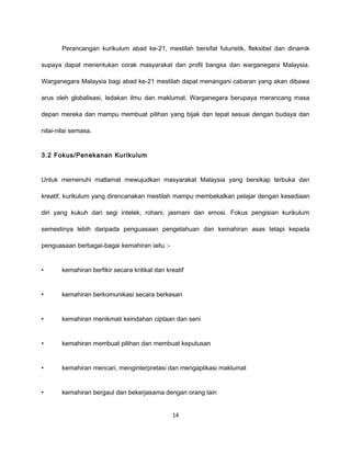 Perancangan kurikulum abad ke-21, mestilah bersifat futuristik, fleksibel dan dinamik

supaya dapat menentukan corak masyarakat dan profil bangsa dan warganegara Malaysia.

Warganegara Malaysia bagi abad ke-21 mestilah dapat menangani cabaran yang akan dibawa

arus oleh globalisasi, ledakan ilmu dan maklumat. Warganegara berupaya merancang masa

depan mereka dan mampu membuat pilihan yang bijak dan tepat sesuai dengan budaya dan

nilai-nilai semasa.


3.2 Fokus/Penekanan Kurikulum


Untuk memenuhi matlamat mewujudkan masyarakat Malaysia yang bersikap terbuka dan

kreatif, kurikulum yang direncanakan mestilah mampu membekalkan pelajar dengan kesediaan

diri yang kukuh dari segi intelek, rohani, jasmani dan emosi. Fokus pengisian kurikulum

semestinya lebih daripada penguasaan pengetahuan dan kemahiran asas tetapi kepada

penguasaan berbagai-bagai kemahiran iaitu :-


•      kemahiran berfikir secara kritikal dan kreatif


•      kemahiran berkomunikasi secara berkesan


•      kemahiran menikmati keindahan ciptaan dan seni


•      kemahiran membuat pilihan dan membuat keputusan


•      kemahiran mencari, menginterpretasi dan mengaplikasi maklumat


•      kemahiran bergaul dan bekerjasama dengan orang lain


                                                14
 