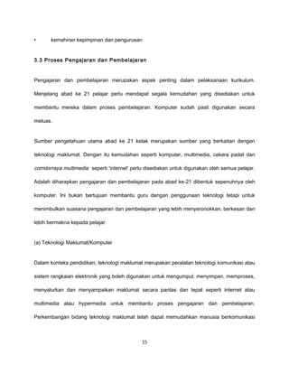 •      kemahiran kepimpinan dan pengurusan


3.3 Proses Pengajaran dan Pembelajaran


Pengajaran dan pembelajaran merupakan aspek penting dalam pelaksanaan kurikulum.

Menjelang abad ke 21 pelajar perlu mendapat segala kemudahan yang disediakan untuk

membantu mereka dalam proses pembelajaran. Komputer sudah pasti digunakan secara

meluas.


Sumber pengetahuan utama abad ke 21 kelak merupakan sumber yang berkaitan dengan

teknologi maklumat. Dengan itu kemudahan seperti komputer, multimedia, cekera padat dan

corridorraya multimedia seperti 'internet' perlu disediakan untuk digunakan oleh semua pelajar.

Adalah diharapkan pengajaran dan pembelajaran pada abad ke-21 dibentuk sepenuhnya oleh

komputer. Ini bukan bertujuan membantu guru dengan penggunaan teknologi tetapi untuk

menimbulkan suasana pengajaran dan pembelajaran yang lebih menyeronokkan, berkesan dan

lebih bermakna kepada pelajar.


(a) Teknologi Maklumat/Komputer


Dalam konteks pendidikan, teknologi maklumat merupakan peralatan teknologi komunikasi atau

sistem rangkaian elektronik yang boleh digunakan untuk mengumpul, menyimpan, memproses,

menyalurkan dan menyampaikan maklumat secara pantas dan tepat seperti internet atau

multimedia atau hypermedia untuk membantu proses pengajaran dan pembelajaran.

Perkembangan bidang teknologi maklumat telah dapat memudahkan manusia berkomunikasi



                                              15
 