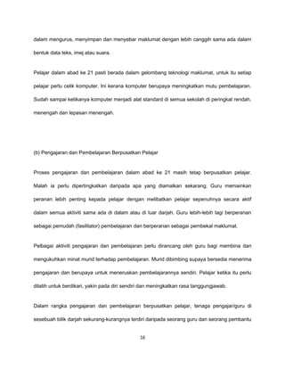 dalam mengurus, menyimpan dan menyebar maklumat dengan lebih canggih sama ada dalam

bentuk data teks, imej atau suara.


Pelajar dalam abad ke 21 pasti berada dalam gelombang teknologi maklumat, untuk itu setiap

pelajar perlu celik komputer. Ini kerana komputer berupaya meningkatkan mutu pembelajaran.

Sudah sampai ketikanya komputer menjadi alat standard di semua sekolah di peringkat rendah,

menengah dan lepasan menengah.




(b) Pengajaran dan Pembelajaran Berpusatkan Pelajar


Proses pengajaran dan pembelajaran dalam abad ke 21 masih tetap berpusatkan pelajar.

Malah ia perlu dipertingkatkan daripada apa yang diamalkan sekarang. Guru memainkan

peranan lebih penting kepada pelajar dengan melibatkan pelajar sepenuhnya secara aktif

dalam semua aktiviti sama ada di dalam atau di luar darjah. Guru lebih-lebih lagi berperanan

sebagai pemudah (fasilitator) pembelajaran dan berperanan sebagai pembekal maklumat.


Pelbagai aktiviti pengajaran dan pembelajaran perlu dirancang oleh guru bagi membina dan

mengukuhkan minat murid terhadap pembelajaran. Murid dibimbing supaya bersedia menerima

pengajaran dan berupaya untuk meneruskan pembelajarannya sendiri. Pelajar ketika itu perlu

dilatih untuk berdikari, yakin pada diri sendiri dan meningkatkan rasa tanggungjawab.


Dalam rangka pengajaran dan pembelajaran berpusatkan pelajar, tenaga pengajar/guru di

sesebuah bilik darjah sekurang-kurangnya terdiri daripada seorang guru dan seorang pembantu


                                              16
 