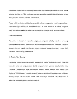 Pendekatan secara modular berperingkat kesukaran bagi setiap tajuk disediakan dalam bentuk

bercetak dan/atau CD-ROM untuk satu-satu tahun pengajian. Modul ini disediakan untuk semua

mata pelajaran di semua peringkat persekolahan.


Pelajar boleh beralih ke modul berikutnya apabila selesai menggunakan modul yang disediakan

tanpa menunggu arahan guru. Pendekatan modul ini telah diamalkan di institusi pengajian

tinggi tempatan. Apa yang perlu ialah menyesuaikannya mengikut tahap kebolehan pelajar.


(e) Mastery Learning


Pendekatan pembelajaran berfokus kepada penguasaan pelajar terhadap sesuatu perkara yang

diajarkan kepada mereka. Penguasaan pelajar ditentukan melalui ujian diagnostik. Tindakan

susulan diberikan kepada mereka yang belum menguasai supaya kelemahan mereka tidak

terhimpun di akhir setiap pembelajaran.


(f) 'Tracking' dan 'Banding'


Bergantung kepada tahap penguasaan pembelajaran, pelajar ditempatkan dalam beberapa

kumpulan sama ada kumpulan asas (basic), kumpulan umum (general) atau kumpulan maju

(advance). Pembelajaran juga dilaksanakan mengikut sistem banding iaitu 'vertical' dan

'horizontal'. Melalui sistem ini pelajar berubah kelas mengikut kebolehan dalam mata pelajaran.

Misalnya pelajar Tahun 2 sekolah rendah boleh mempelajari matematik Tahun 3 sekiranya ia

sudah menguasai kemahiran matematik Tahun 2.




                                              18
 