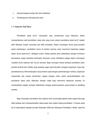 v.    Kecemerlangan budaya fikir dan intelektual

 vi.   Pembangunan teknologi dan sains




1.1 Cabaran Alaf Baru




       Pendidikan   abad   ke-21   merupakan       satu   transformasi   yang   dilakukan   dalam

memperbaharui taraf pendidikan sedia ada yang mana sistem pendidikan abad ke-21 adalah

lebih fleksibel, kreatif, mencabar dan lebih kompleks. Dalam menangani dunia yang semakin

pesat membangun, pendidikan harus di struktur semula untuk memenuhi keperluan pelajar

dalam dunia abad ke-21. Sebagai contoh, setiap sekolah perlu didedahkan dengan kurikulum

berasaskan projek berkaitan kehidupan bertujuan untuk melibatkan pelajar dalam menangani

masalah dunia sebenar dan isu-isu semasa. Bagi mencapai hasrat tersebut pendidikan perlu

bersifat dinamik dan holistik yang sentiasa segar serta berubah mengikut keperluan masa dan

persekitarannya. Memandangkan ianya berkait rapat dengan perkembangan individu, keperluan

masyarakat dan proses pembinaan negara bangsa maka usaha penambahbaikan dan

perubahan dasar perlu dilakukan dengan cepat bagi memenuhi keperluan semasa. Ini

membolehkan pelajar sentiasa didedahkan dengan perkara-perkara yang berada di sekeliling

mereka.




       Bagi menangani perubahan dan cabaran baru di peringkat global maka negara kita juga

tidak terlepas dari memperkenalkan dasar-dasar baru dalam bidang pendidikan. Tuntutan abad

ke-21 dilandaskan kepada tuntutan Wawasan 2020 dan Wawasan Pendidikan. Malah, abad Ke


                                               2
 