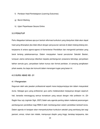 f)   Penilaian Hasil Pembelajaran (Learning Outcomes)


   g) Bench Marking


   h) Ujian/ Peperiksaan Secara Online


3.5 PENUTUP


Perlu ditegaskan bahawa apa pun bentuk reformasi kurikulum yang dianjurkan tidak akan dapat

hasil yang diharapkan jika tidak diikuti dengan penyusunan semula di dalam bidang-bidang lain,

kerjasama di antara agensi-agensi di Kementerian Pendidikan dan mengambil perhatian yang

berat tentang pelaksanaannya. Dalam menjayakan hasrat penubuhan Sekolah Bestari,

tumpuan utama seharusnya diberikan kepada pembangunan prasarana teknologi, penyediaan

latihan semula guru, penyediaan bahan kursus dan format penilaian, di samping penglibatan

pihak swasta, ibu bapa dan komuniti dalam menangani tugas yang besar ini.


4.0 GURU ABAD KE- 21


4.1 Pengenalan

Keguruan ialah satu jawatan professional seperti mana kerjaya-kerjaya lain dalam masyarakat

dunia. Sebagai guru yang profesional, guru perlu melaksanakan kerjayanya dengan sepenuh

hati, bersedia menanggung semua konsekuen yang sesuai dengan nilai profesion ini. (Dr

Ragbir Kaur a/p Joginder Sigh, 2007) Salah satu agenda penting dalam matlamat perancangan

pembangunan pendidikan bagi RMK-9 ialah membangunkan sistem pendidikan bertaraf dunia.

Dalam agenda ini kerajaan akan memperkukuhkan kurikulum sekolah yang seimbang dari segi

jasmani, emosi, rohani dan intelek, mempunyai disiplin yang tinggi, bersikap kerjasama, dan

                                             20
 