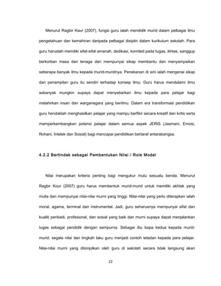 Menurut Ragbir Kaur (2007), fungsi guru ialah mendidik murid dalam pelbagai ilmu

pengetahuan dan kemahiran daripada pelbagai disiplin dalam kurikulum sekolah. Para

guru haruslah memiliki sifat-sifat amanah, dedikasi, komited pada tugas, ikhlas, sanggup

berkorban masa dan tenaga dan mempunyai sikap membantu dan menyampaikan

seberapa banyak ilmu kepada murid-muridnya. Penekanan di sini ialah mengenai sikap

dan penampilan guru itu sendiri terhadap konsep ilmu. Guru harus mendalami ilmu

sebanyak mungkin supaya dapat menyebarkan ilmu kepada para pelajar bagi

melahirkan insan dan warganegara yang berilmu. Dalam era transformasi pendidikan

guru hendaklah menghasilkan pelajar yang mampu berfikir secara kreatif dan kritis serta

memperkembangkan potensi pelajar dalam semua aspek JERIS (Jasmani, Emosi,

Rohani, Intelek dan Sosial) bagi mencapai pendidikan bertaraf antarabangsa.




4.2.2 Bertindak sebagai Pembentukan Nilai / Role Model




   Nilai merupakan kriteria penting bagi mengukur mutu sesuatu benda. Menurut

Ragbir Kour (2007) guru harus membentuk murid-murid untuk memiliki akhlak yang

mulia dan mempunyai nilai-nilai murni yang tinggi. Nilai-nilai yang perlu diterapkan ialah

moral, agama, terminal dan instrumental. Jadi, guru seharusnya mempunyai sifat dan

kualiti peribadi, profesional, dan sosial yang baik dan murni supaya dapat menjalankan

tugas sebagai pendidik dengan sempurna. Sebagai ibu bapa kedua kepada murid-

murid, segala nilai dan tingkah laku guru menjadi contoh teladan kepada para pelajar.

Nilai-nilai murni yang ditonjolkan oleh guru di sekolah secara tidak langsung akan


                                        22
 