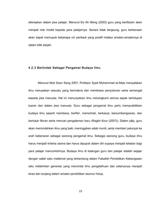diterapkan dalam jiwa pelajar. Menurut Ee Ah Meng (2003) guru yang beriltizam akan

menjadi role model kepada para pelajarnya. Secara tidak langsung, guru berkenaan

akan dapat memupuk beberapa ciri peribadi yang positif melalui amalan-amalannya di

dalam bilik darjah.




4.2.3 Bertindak Sebagai Pengamal Budaya Ilmu




       Menurut Mok Soon Sang 2007, Profesor Syed Muhammad al-Altas menyatakan

ilmu merupakan sesuatu yang bermakna dan membawa penyuburan serta semangat

kepada jiwa manusia. Hal ini menunjukkan ilmu merangkumi semua aspek kehidupan

luaran dan dalam jiwa manusia. Guru sebagai pengamal ilmu perlu mempraktikkan

budaya ilmu seperti membaca, berfikir, memerhati, berkarya, bersumbangsaran, dan

bertukar fikiran serta mencari pengalaman baru (Ragbir Kour (2007)). Dalam p&p, guru

akan memindahkan ilmu yang baik, meninggikan adab murid, serta memberi petunjuk ke

arah kebenaran sebagai seorang pengamal ilmu. Sebagai seorang guru, budaya ilmu

harus menjadi kriteria utama dan harus dipupuk dalam diri supaya menjadi teladan bagi

para pelajar mencontohinya. Budaya ilmu di kalangan guru dan pelajar adalah sejajar

dengan salah satu matlamat yang terkandung dalam Falsafah Pendidikan Kebangsaan

iaitu melahirkan generasi yang mencintai ilmu pengetahuan dan seterusnya menjadi

teras dan tunjang dalam amalan pendidikan seumur hidup.




                                     23
 
