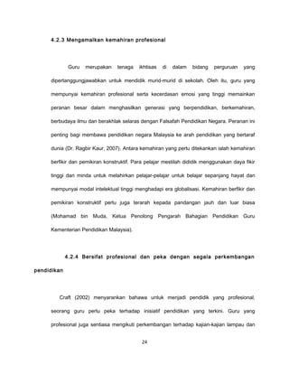 4.2.3 Mengamalkan kemahiran profesional




              Guru   merupakan   tenaga    ikhtisas   di   dalam   bidang   perguruan   yang

     dipertanggungjawabkan untuk mendidik murid-murid di sekolah. Oleh itu, guru yang

     mempunyai kemahiran profesional serta kecerdasan emosi yang tinggi memainkan

     peranan besar dalam menghasilkan generasi yang berpendidikan, berkemahiran,

     berbudaya ilmu dan berakhlak selaras dengan Falsafah Pendidikan Negara. Peranan ini

     penting bagi membawa pendidikan negara Malaysia ke arah pendidikan yang bertaraf

     dunia (Dr. Ragbir Kaur, 2007). Antara kemahiran yang perlu ditekankan ialah kemahiran

     berfikir dan pemikiran konstruktif. Para pelajar mestilah dididik menggunakan daya fikir

     tinggi dan minda untuk melahirkan pelajar-pelajar untuk belajar sepanjang hayat dan

     mempunyai modal intelektual tinggi menghadapi era globalisasi. Kemahiran berfikir dan

     pemikiran konstruktif perlu juga terarah kepada pandangan jauh dan luar biasa

     (Mohamad bin Muda, Ketua Penolong Pengarah Bahagian Pendidikan Guru

     Kementerian Pendidikan Malaysia).




             4.2.4 Bersifat profesional dan peka dengan segala perkembangan

pendidikan




        Craft (2002) menyarankan bahawa untuk menjadi pendidik yang profesional,

     seorang guru perlu peka terhadap inisiatif pendidikan yang terkini. Guru yang

     profesional juga sentiasa mengikuti perkembangan terhadap kajian-kajian lampau dan


                                            24
 