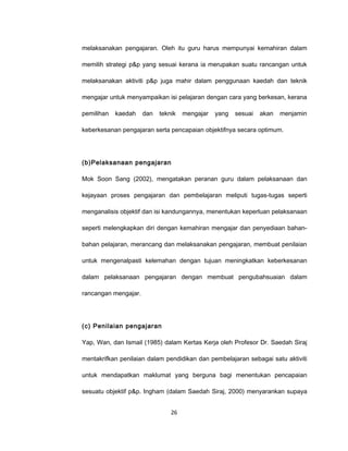 melaksanakan pengajaran. Oleh itu guru harus mempunyai kemahiran dalam

memilih strategi p&p yang sesuai kerana ia merupakan suatu rancangan untuk

melaksanakan aktiviti p&p juga mahir dalam penggunaan kaedah dan teknik

mengajar untuk menyampaikan isi pelajaran dengan cara yang berkesan, kerana

pemilihan   kaedah    dan   teknik   mengajar   yang   sesuai   akan   menjamin

keberkesanan pengajaran serta pencapaian objektifnya secara optimum.




(b)Pelaksanaan pengajaran

Mok Soon Sang (2002), mengatakan peranan guru dalam pelaksanaan dan

kejayaan proses pengajaran dan pembelajaran meliputi tugas-tugas seperti

menganalisis objektif dan isi kandungannya, menentukan keperluan pelaksanaan

seperti melengkapkan diri dengan kemahiran mengajar dan penyediaan bahan-

bahan pelajaran, merancang dan melaksanakan pengajaran, membuat penilaian

untuk mengenalpasti kelemahan dengan tujuan meningkatkan keberkesanan

dalam pelaksanaan pengajaran dengan membuat pengubahsuaian dalam

rancangan mengajar.




(c) Penilaian pengajaran

Yap, Wan, dan Ismail (1985) dalam Kertas Kerja oleh Profesor Dr. Saedah Siraj

mentakrifkan penilaian dalam pendidikan dan pembelajaran sebagai satu aktiviti

untuk mendapatkan maklumat yang berguna bagi menentukan pencapaian

sesuatu objektif p&p. Ingham (dalam Saedah Siraj, 2000) menyarankan supaya


                                26
 