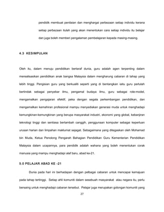 pendidik membuat penilaian dan menghargai perbezaan setiap individu kerana

              setiap perbezaan itulah yang akan menentukan cara setiap individu itu belajar

              dan juga boleh memberi pengalaman pembelajaran kepada masing-masing.




4.3 KESIMPULAN




Oleh itu, dalam menuju pendidikan bertaraf dunia, guru adalah agen terpenting dalam

merealisasikan pendidikan anak bangsa Malaysia dalam mengharung cabaran di tahap yang

lebih tinggi. Pengisian guru yang berkualiti seperti yang di bentangkan iaitu guru perlulah

bertindak sebagai penyebar ilmu, pengamal budaya ilmu, guru sebagai role-model,

mengamalkan pengajaran efektif, peka dengan segala perkembangan pendidikan, dan

mengamalkan kemahiran profesional mampu menyediakan generasi muda untuk menghadapi

kemungkinan-kemungkinan yang berupa masyarakat industri, ekonomi yang global, kebanjiran

teknologi tinggi dan sentiasa bertambah canggih, penggunaan komputer sebagai keperluan

urusan harian dan limpahan maklumat sejagat. Sebagaimana yang ditegaskan oleh Mohamad

bin Muda, Ketua Penolong Pengarah Bahagian Pendidikan Guru Kementerian Pendidikan

Malaysia dalam ucapannya, para pendidik adalah wahana yang boleh menentukan corak

manusia yang mampu menghadapi alaf baru, abad ke-21.


5.0 PELAJAR ABAD KE -21

       Dunia pada hari ini berhadapan dengan pelbagai cabaran untuk mencapai kemajuan

pada tahap tertinggi. Setiap ahli komuniti dalam sesebuah masyarakat atau negara itu, perlu

bersaing untuk menghadapi cabaran tersebut. Pelajar juga merupakan golongan komuniti yang

                                            27
 