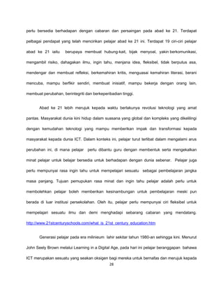 perlu bersedia berhadapan dengan cabaran dan persaingan pada abad ke 21. Terdapat

pelbagai pendapat yang telah mencirikan pelajar abad ke 21 ini. Terdapat 19 ciri-ciri pelajar

abad ke 21 iaitu     berupaya membuat hubung-kait, bijak menyoal, yakin berkomunikasi,

mengambil risiko, dahagakan ilmu, ingin tahu, menjana idea, fleksibel, tidak berputus asa,

mendengar dan membuat refleksi, berkemahiran kritis, menguasai kemahiran literasi, berani

mencuba, mampu berfikir sendiri, membuat inisiatif, mampu bekerja dengan orang lain,

membuat perubahan, berintegriti dan berkeperibadian tinggi.


       Abad ke 21 lebih merujuk kepada waktu berlakunya revolusi teknologi yang amat

pantas. Masyarakat dunia kini hidup dalam suasana yang global dan kompleks yang dikelilingi

dengan kemudahan teknologi yang mampu memberikan impak dan transformasi kepada

masyarakat kepada dunia ICT. Dalam konteks ini, pelajar turut terlibat dalam mengalami arus

perubahan ini, di mana pelajar   perlu dibantu guru dengan membentuk serta mengekalkan

minat pelajar untuk belajar bersedia untuk berhadapan dengan dunia sebenar. Pelajar juga

perlu mempunyai rasa ingin tahu untuk mempelajari sesuatu sebagai pembelajaran jangka

masa panjang. Tujuan pemupukan rasa minat dan ingin tahu pelajar adalah perlu untuk

membolehkan pelajar boleh memberikan kesinambungan untuk pembelajaran meski pun

berada di luar institusi persekolahan. Oleh itu, pelajar perlu mempunyai ciri fleksibel untuk

mempelajari sesuatu ilmu dan demi menghadapi sebarang cabaran yang mendatang.

http://www.21stcenturyschools.com/what_is_21st_century_education.htm


       Generasi pelajar pada era milinieum lahir sekitar tahun 1980-an sehingga kini. Menurut

John Seely Brown melalui Learning in a Digital Age, pada hari ini pelajar beranggapan bahawa

ICT merupakan sesuatu yang seakan oksigen bagi mereka untuk bernafas dan merujuk kepada
                                             28
 