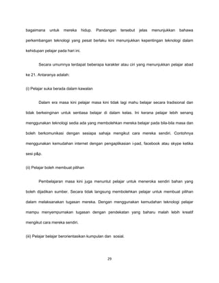 bagaimana     untuk   mereka       hidup.   Pandangan   tersebut   jelas   menunjukkan   bahawa

perkembangan teknologi yang pesat berlaku kini menunjukkan kepentingan teknologi dalam

kehidupan pelajar pada hari ini.


       Secara umumnya terdapat beberapa karakter atau ciri yang menunjukkan pelajar abad

ke 21. Antaranya adalah:


(i) Pelajar suka berada dalam kawalan


       Dalam era masa kini pelajar masa kini tidak lagi mahu belajar secara tradisional dan

tidak berkeinginan untuk sentiasa belajar di dalam kelas. Ini kerana pelajar lebih senang

menggunakan teknologi sedia ada yang membolehkan mereka belajar pada bila-bila masa dan

boleh berkomunikasi dengan sesiapa sahaja mengikut cara mereka sendiri. Contohnya

menggunakan kemudahan internet dengan pengaplikasian i-pad, facebook atau skype ketika

sesi p&p.


(ii) Pelajar boleh membuat pilihan


       Pembelajaran masa kini juga menuntut pelajar untuk meneroka sendiri bahan yang

boleh dijadikan sumber. Secara tidak langsung membolehkan pelajar untuk membuat pilihan

dalam melaksanakan tugasan mereka. Dengan menggunakan kemudahan teknologi pelajar

mampu menyempurnakan tugasan dengan pendekatan yang baharu malah lebih kreatif

mengikut cara mereka sendiri.


(iii) Pelajar belajar berorientasikan kumpulan dan sosial.




                                                 29
 