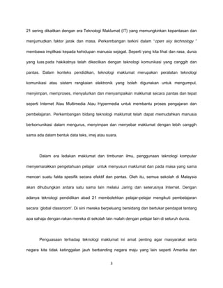 21 sering dikaitkan dengan era Teknologi Maklumat (IT) yang memungkinkan kepantasan dan

menjumudkan faktor jarak dan masa. Perkembangan terkini dalam “open sky technology ”

membawa implikasi kepada kehidupan manusia sejagat. Seperti yang kita lihat dan rasa, dunia

yang luas pada hakikatnya telah dikecilkan dengan teknologi komunikasi yang canggih dan

pantas. Dalam konteks pendidikan, teknologi maklumat merupakan peralatan teknologi

komunikasi atau sistem rangkaian elektronik yang boleh digunakan untuk mengumpul,

menyimpan, memproses, menyalurkan dan menyampaikan maklumat secara pantas dan tepat

seperti Internet Atau Multimedia Atau Hypermedia untuk membantu proses pengajaran dan

pembelajaran. Perkembangan bidang teknologi maklumat telah dapat memudahkan manusia

berkomunikasi dalam mengurus, menyimpan dan menyebar maklumat dengan lebih canggih

sama ada dalam bentuk data teks, imej atau suara.




       Dalam era ledakan maklumat dan timbunan ilmu, penggunaan teknologi komputer

menyemarakkan pengetahuan pelajar untuk menyusun maklumat dan pada masa yang sama

mencari suatu fakta spesifik secara efektif dan pantas. Oleh itu, semua sekolah di Malaysia

akan dihubungkan antara satu sama lain melalui Jaring dan seterusnya Internet. Dengan

adanya teknologi pendidikan abad 21 membolehkan pelajar-pelajar mengikuti pembelajaran

secara ‘global classroom'. Di sini mereka berpeluang bersidang dan bertukar pendapat tentang

apa sahaja dengan rakan mereka di sekolah lain malah dengan pelajar lain di seluruh dunia.




       Penguasaan terhadap teknologi maklumat ini amat penting agar masyarakat serta

negara kita tidak ketinggalan jauh berbanding negara maju yang lain seperti Amerika dan


                                              3
 