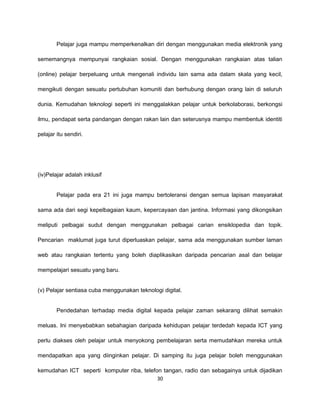 Pelajar juga mampu memperkenalkan diri dengan menggunakan media elektronik yang

sememangnya mempunyai rangkaian sosial. Dengan menggunakan rangkaian atas talian

(online) pelajar berpeluang untuk mengenali individu lain sama ada dalam skala yang kecil,

mengikuti dengan sesuatu pertubuhan komuniti dan berhubung dengan orang lain di seluruh

dunia. Kemudahan teknologi seperti ini menggalakkan pelajar untuk berkolaborasi, berkongsi

ilmu, pendapat serta pandangan dengan rakan lain dan seterusnya mampu membentuk identiti

pelajar itu sendiri.




(iv)Pelajar adalah inklusif


        Pelajar pada era 21 ini juga mampu bertoleransi dengan semua lapisan masyarakat

sama ada dari segi kepelbagaian kaum, kepercayaan dan jantina. Informasi yang dikongsikan

meliputi pelbagai sudut dengan menggunakan pelbagai carian ensiklopedia dan topik.

Pencarian maklumat juga turut diperluaskan pelajar, sama ada menggunakan sumber laman

web atau rangkaian tertentu yang boleh diaplikasikan daripada pencarian asal dan belajar

mempelajari sesuatu yang baru.


(v) Pelajar sentiasa cuba menggunakan teknologi digital.


        Pendedahan terhadap media digital kepada pelajar zaman sekarang dilihat semakin

meluas. Ini menyebabkan sebahagian daripada kehidupan pelajar terdedah kepada ICT yang

perlu diakses oleh pelajar untuk menyokong pembelajaran serta memudahkan mereka untuk

mendapatkan apa yang diinginkan pelajar. Di samping itu juga pelajar boleh menggunakan

kemudahan ICT seperti komputer riba, telefon tangan, radio dan sebagainya untuk dijadikan
                                           30
 