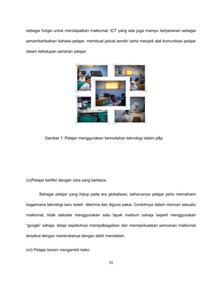 sebagai fungsi untuk mendapatkan maklumat. ICT yang ada juga mampu berperanan sebagai

penambahbaikan bahasa pelajar, membuat jadual sendiri serta menjadi alat komunikasi pelajar

dalam kehidupan seharian pelajar.




          Gambar 1: Pelajar menggunakan kemudahan teknologi dalam p&p




(vi)Pelajar berfikir dengan cara yang berbeza.


       Sebagai pelajar yang hidup pada era globalisasi, seharusnya pelajar perlu memahami

bagaimana teknologi baru boleh diterima dan diguna pakai. Contohnya dalam mencari sesuatu

maklumat, tidak sekadar menggunakan satu tapak medium sahaja seperti menggunakan

“google” sahaja, tetapi sepatutnya mempelbagaikan dan memperluaskan pencarian maklumat

tersebut dengan menerokanya dengan lebih mendalam.


(vii) Pelajar berani mengambil risiko


                                                 31
 