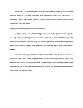 Pelajar alaf 21 ini berani mengambil risiko terhadap apa yang dilakukan, malah sanggup

mencuba sekiranya apa yang dilakukan tidak memberikan hasil yang memuaskan. Ini

bermaksud pelajar telah beralih daripada mentaliti biasa kepada mentalilti yang sanggup

menanggung risiko dan akibat.


(viii)Pelajar lebih menghargai masa dalam kehidupan


       Apabila wujudnya kemudahan teknologi, maka lebih mudah pelajar untuk mengetahui

apa yang berlaku di sekeliling mereka. Ini secara tidak langsung telah mendidik pelajar untuk

menghargai masa dalam kehidupan yang ada. Pelajar juga mampu menguruskan masa dengan

melaksanakan perkara-perkara yang berfaedah dan memberi kesan yang positif kepada

mereka.


       Kelahiran pelajar yang berfikiran serta bermotivasikan     alaf 21 mampu membawa

pendidikan negara maju seiring dengan matlamat negara untuk menjadi sebuah negara maju

mengikut acuan sendiri. Ciri-ciri pelajar abad 21 sememangnya perlu diterapkan dalam pelajar

Malaysia pada hari ini tanpa mengabaikan nilai-nilai insaniah bagi memastikan pelajar Malaysia

mampu maju dari pelbagai aspek.




                                             32
 