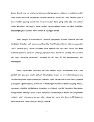 Jepun. Seperti yang kita ketahui, dengan perkembangan zaman maklumat ini, ia telah memberi

ruang kepada kita untuk memperolehi pengetahuan secara mudah dan cepat. Selain itu juga, ia

turut memberi peluang kepada kita mengembangkan bakat yang sedia ada serta potensi

melalui kemahiran teknologi ini serta memberi mereka peluang dalam mengikuti pendidikan

sepanjang hayat. Segalanya hanya terletak di hujung jari sahaja.




       Selari dengan tuntutan-tuntutan tersebut penyediaan sumber manusia berkualiti

hendaklah dihasilkan oleh sistem pendidikan kita. YAB Perdana Menteri telah menggariskan

ciri-ciri generasi yang hendak dilahirkan untuk mewarisi alaf baru akan datang iaitu kaya

maklumat (termasuk sains dan teknologi), kekuatan minda (kreatif dan proaktif), nilai-nilai luhur

dan murni (termasuk penyayang), semangat jati diri, jaya diri dan keusahawanan, dan

keterampilan.




       Dalam menentukan pendidikan berkualiti tersebut dapat direalisasikan, maka para

pendidik dan guru-guru pelatih, perlulah dilengkapkan dengan ciri-ciri berikut iaitu para guru

haruslah menguasai subjek (kandungan kurikulum), mahir dan berketerampilan dalam pedagogi

(pengajaran & pembelajaran), memahami perkembangan murid-murid dan menyayangi mereka,

memahami psikologi pembelajaran (cognitive psychology), memiliki kemahiran kaunseling,

menggunakan teknologi terkini, dapat menyaring dapatan-dapatan kajian dan penyelidikan

mutakhir, boleh bekerjasama dengan rakan sejawat dan orang lain, dan memiliki keyakinan

terhadap peranan dan sumbangan sebagai pendidik.




                                               4
 