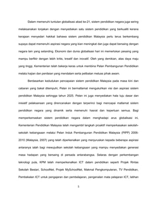 Dalam memenuhi tuntutan globalisasi abad ke-21, sistem pendidikan negara juga sering

melaksanakan lonjakan dengan menyediakan satu sistem pendidikan yang berkualiti kerana

kerajaan menyedari hakikat bahawa sistem pendidikan Malaysia perlu terus berkembang

supaya dapat memenuhi aspirasi negara yang kian meningkat dan juga dapat bersaing dengan

negara lain yang setanding. Ekonomi dan dunia globalisasi hari ini memerlukan pesaing yang

mampu berfikir dengan lebih kritis, kreatif dan inovatif. Oleh yang demikian, atas daya maju

yang tinggi, Kementerian telah bekerja keras untuk membina Pelan Pembangunan Pendidikan

melalui kajian dan penilaian yang mendalam serta pelibatan meluas pihak awam.

       Berdasarkan kedudukan pencapaian sistem pendidikan Malaysia pada masa kini dan

cabaran yang bakal ditempuhi, Pelan ini bermatlamat mengukuhkan visi dan aspirasi sistem

pendidikan Malaysia sehingga tahun 2025. Pelan ini juga menyediakan hala tuju dasar dan

inisiatif pelaksanaan yang direncanakan dengan terperinci bagi mencapai matlamat sistem

pendidikan negara yang dinamik serta memenuhi hasrat dan keperluan semua. Bagi

memperkemaskan sistem pendidikan negara dalam menghadapi arus globalisasi ini,

Kementerian Pendidikan Malaysia telah mengambil langkah proaktif memperkasakan sekolah-

sekolah kebangsaan melalui Pelan Induk Pembangunan Pendidikan Malaysia (PIPP) 2006-

2010 (Malaysia, 2007) yang telah diperkenalkan yang menjuruskan kepada beberapa aspirasi

antaranya ialah bagi mewujudkan sekolah kebangsaan yang mampu menyediakan generasi

masa hadapan yang bersaing di persada antarabangsa. Selaras dengan perkembangan

teknologi pula, KPM telah memperkenalkan ICT dalam pendidikan seperti Projek Rintas

Sekolah Bestari, SchoolNet, Projek MySchoolNet, Makmal Pengkomputeran, TV Pendidikan,

Pembekalan ICT untuk pengajaran dan pembelajaran, pengenalan mata pelajaran ICT, latihan


                                             5
 